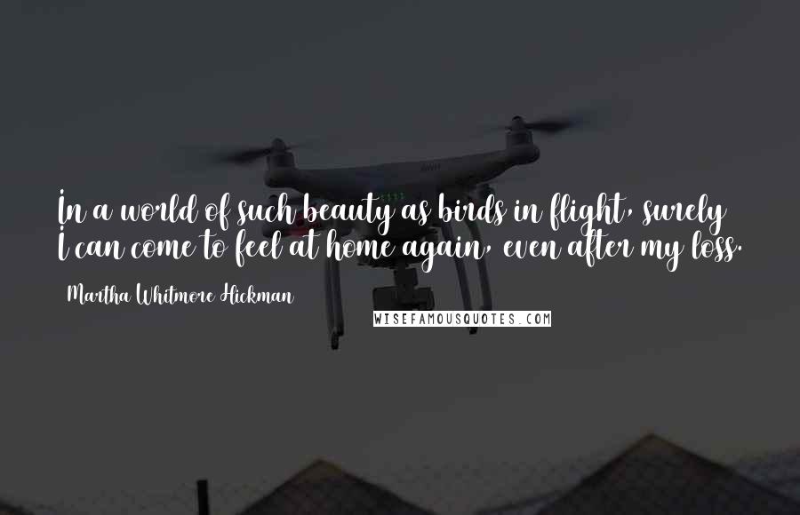 Martha Whitmore Hickman Quotes: In a world of such beauty as birds in flight, surely I can come to feel at home again, even after my loss.