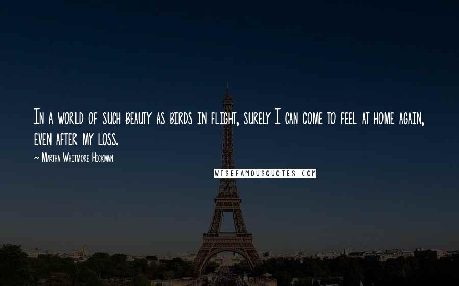 Martha Whitmore Hickman Quotes: In a world of such beauty as birds in flight, surely I can come to feel at home again, even after my loss.
