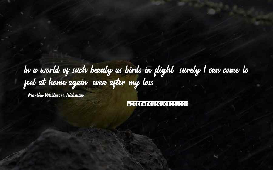 Martha Whitmore Hickman Quotes: In a world of such beauty as birds in flight, surely I can come to feel at home again, even after my loss.