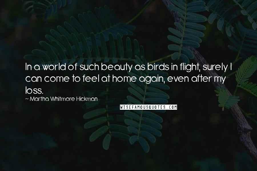 Martha Whitmore Hickman Quotes: In a world of such beauty as birds in flight, surely I can come to feel at home again, even after my loss.