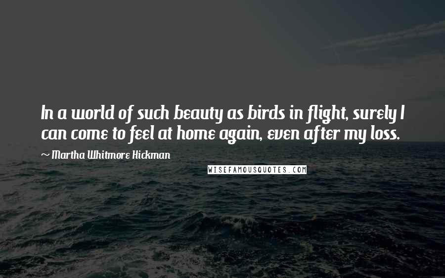 Martha Whitmore Hickman Quotes: In a world of such beauty as birds in flight, surely I can come to feel at home again, even after my loss.