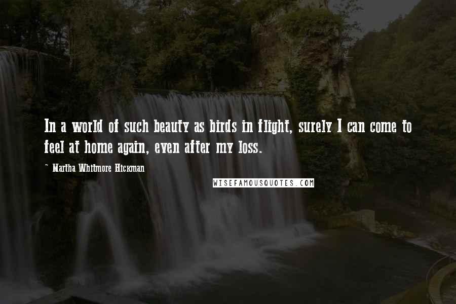 Martha Whitmore Hickman Quotes: In a world of such beauty as birds in flight, surely I can come to feel at home again, even after my loss.