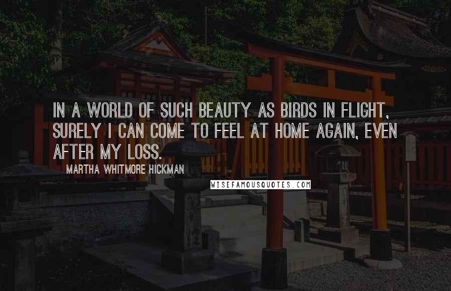 Martha Whitmore Hickman Quotes: In a world of such beauty as birds in flight, surely I can come to feel at home again, even after my loss.