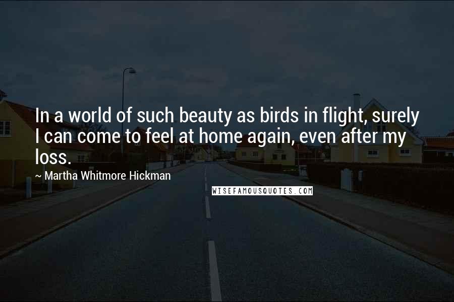 Martha Whitmore Hickman Quotes: In a world of such beauty as birds in flight, surely I can come to feel at home again, even after my loss.