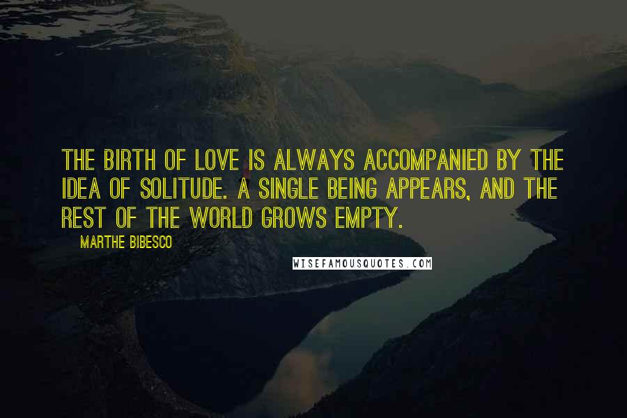 Marthe Bibesco Quotes: The birth of love is always accompanied by the idea of solitude. A single being appears, and the rest of the world grows empty.