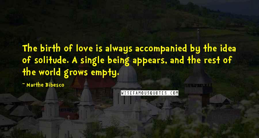 Marthe Bibesco Quotes: The birth of love is always accompanied by the idea of solitude. A single being appears, and the rest of the world grows empty.