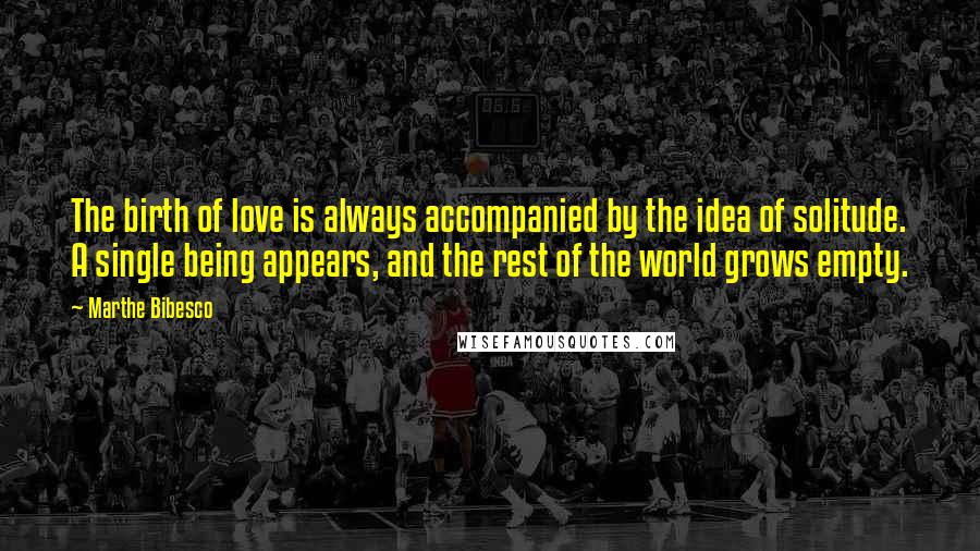 Marthe Bibesco Quotes: The birth of love is always accompanied by the idea of solitude. A single being appears, and the rest of the world grows empty.
