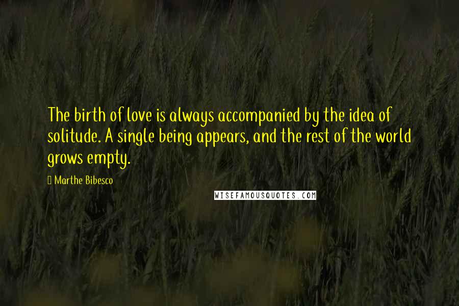 Marthe Bibesco Quotes: The birth of love is always accompanied by the idea of solitude. A single being appears, and the rest of the world grows empty.