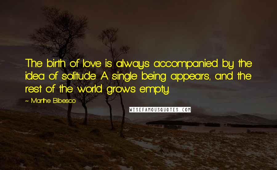 Marthe Bibesco Quotes: The birth of love is always accompanied by the idea of solitude. A single being appears, and the rest of the world grows empty.