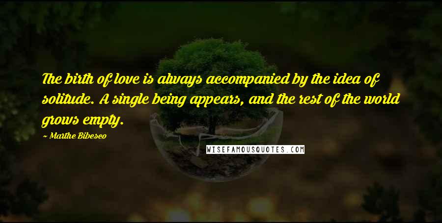 Marthe Bibesco Quotes: The birth of love is always accompanied by the idea of solitude. A single being appears, and the rest of the world grows empty.