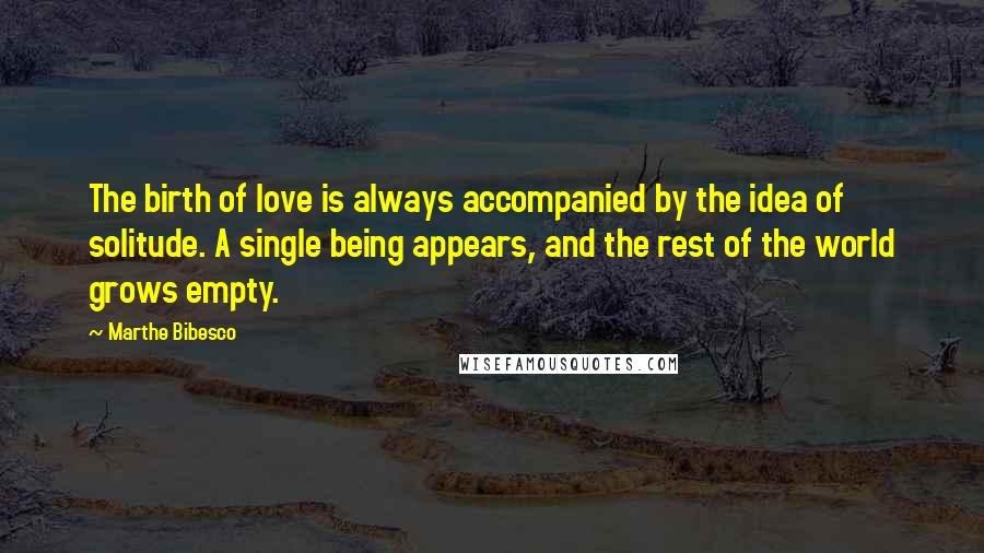 Marthe Bibesco Quotes: The birth of love is always accompanied by the idea of solitude. A single being appears, and the rest of the world grows empty.