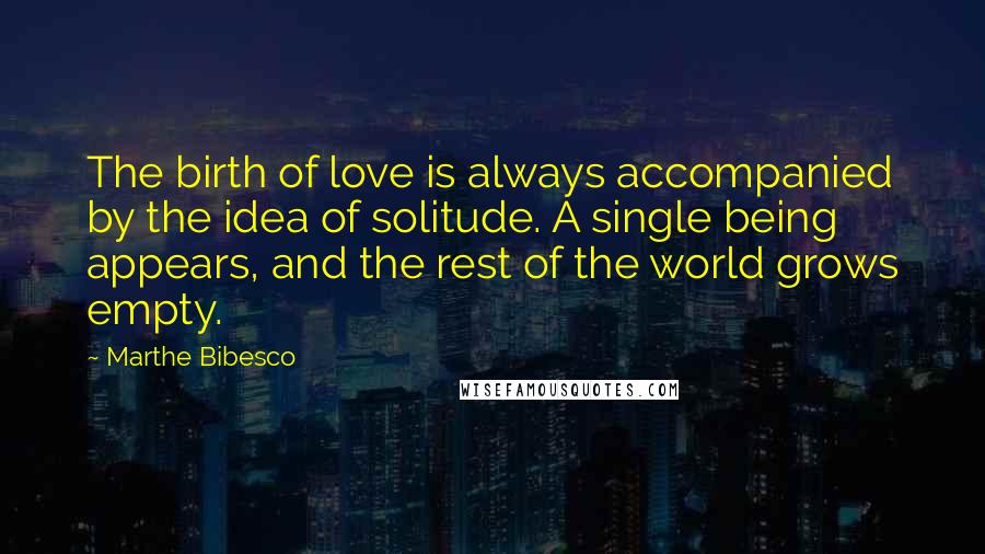 Marthe Bibesco Quotes: The birth of love is always accompanied by the idea of solitude. A single being appears, and the rest of the world grows empty.