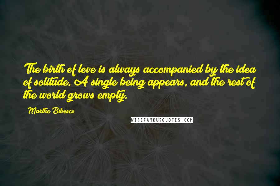 Marthe Bibesco Quotes: The birth of love is always accompanied by the idea of solitude. A single being appears, and the rest of the world grows empty.