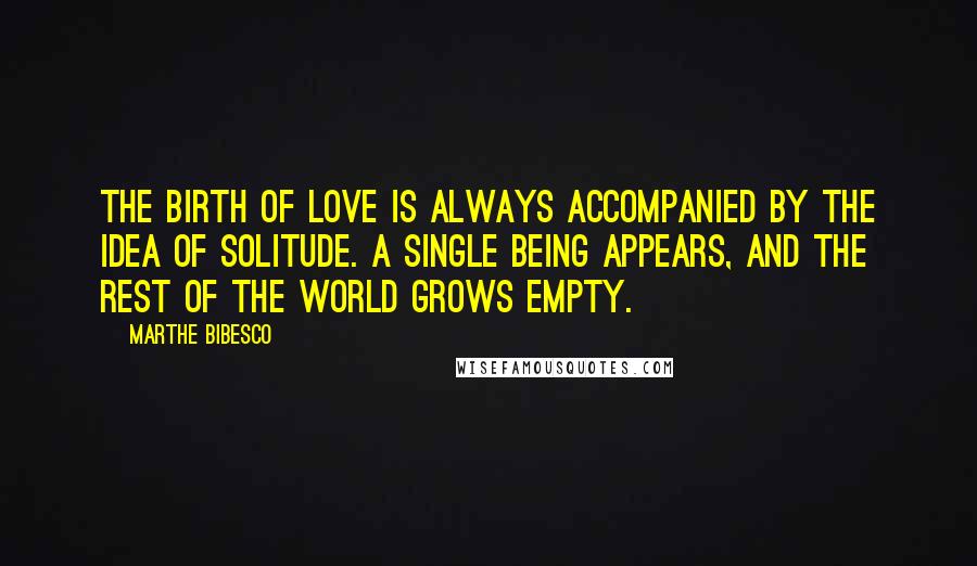 Marthe Bibesco Quotes: The birth of love is always accompanied by the idea of solitude. A single being appears, and the rest of the world grows empty.