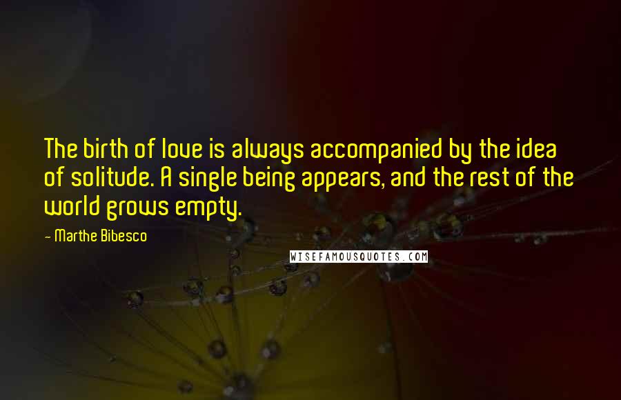 Marthe Bibesco Quotes: The birth of love is always accompanied by the idea of solitude. A single being appears, and the rest of the world grows empty.