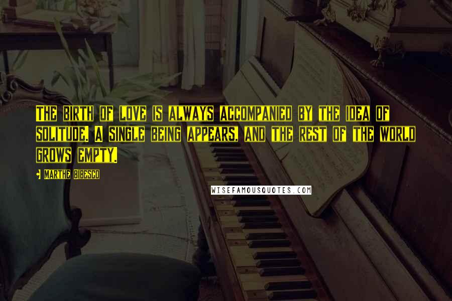 Marthe Bibesco Quotes: The birth of love is always accompanied by the idea of solitude. A single being appears, and the rest of the world grows empty.