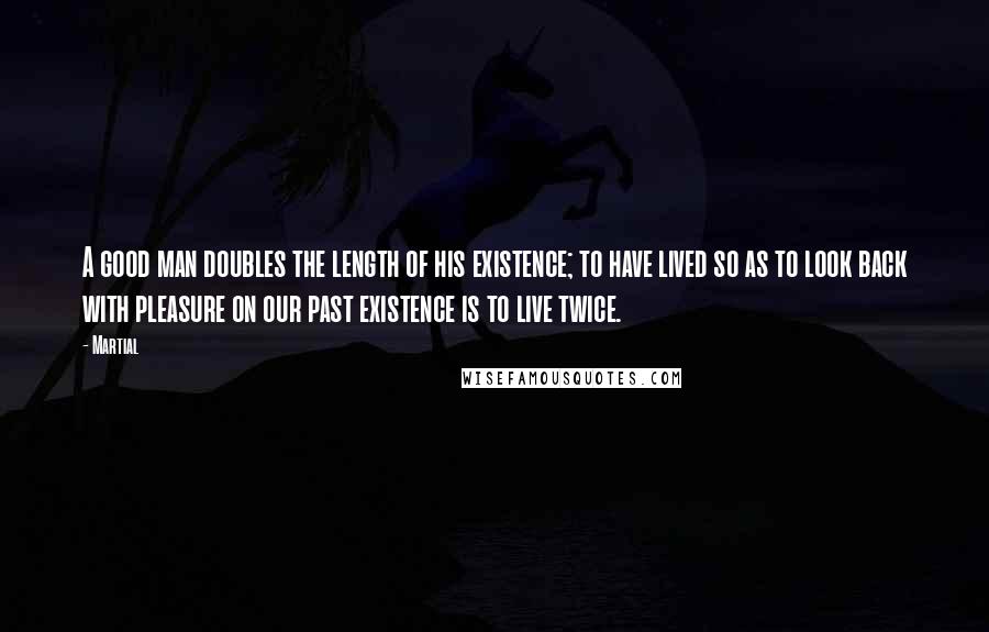 Martial Quotes: A good man doubles the length of his existence; to have lived so as to look back with pleasure on our past existence is to live twice.