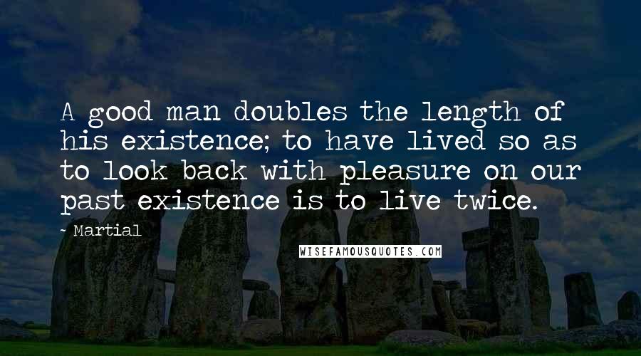 Martial Quotes: A good man doubles the length of his existence; to have lived so as to look back with pleasure on our past existence is to live twice.