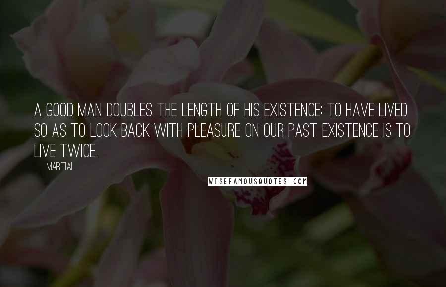 Martial Quotes: A good man doubles the length of his existence; to have lived so as to look back with pleasure on our past existence is to live twice.