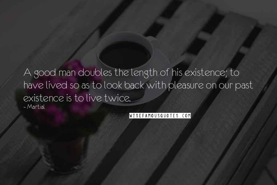 Martial Quotes: A good man doubles the length of his existence; to have lived so as to look back with pleasure on our past existence is to live twice.