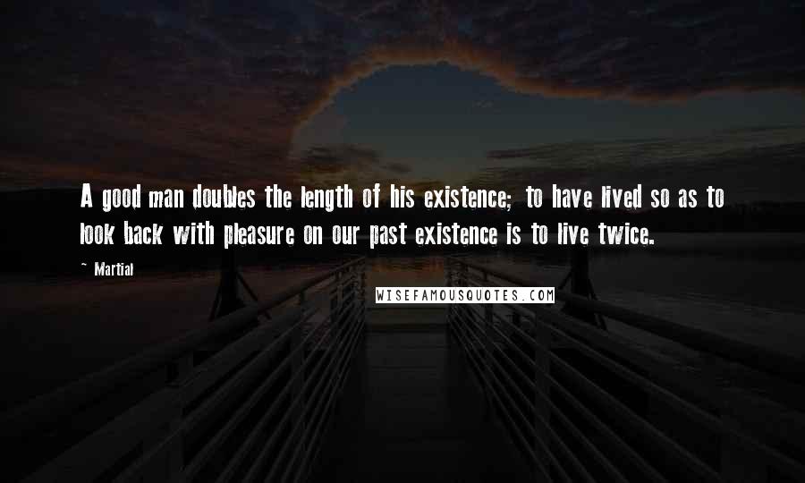 Martial Quotes: A good man doubles the length of his existence; to have lived so as to look back with pleasure on our past existence is to live twice.