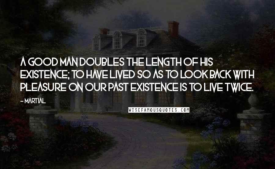 Martial Quotes: A good man doubles the length of his existence; to have lived so as to look back with pleasure on our past existence is to live twice.