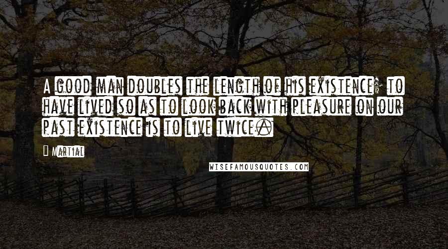 Martial Quotes: A good man doubles the length of his existence; to have lived so as to look back with pleasure on our past existence is to live twice.