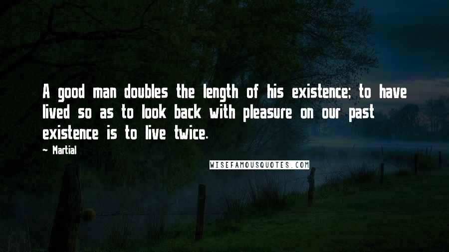 Martial Quotes: A good man doubles the length of his existence; to have lived so as to look back with pleasure on our past existence is to live twice.