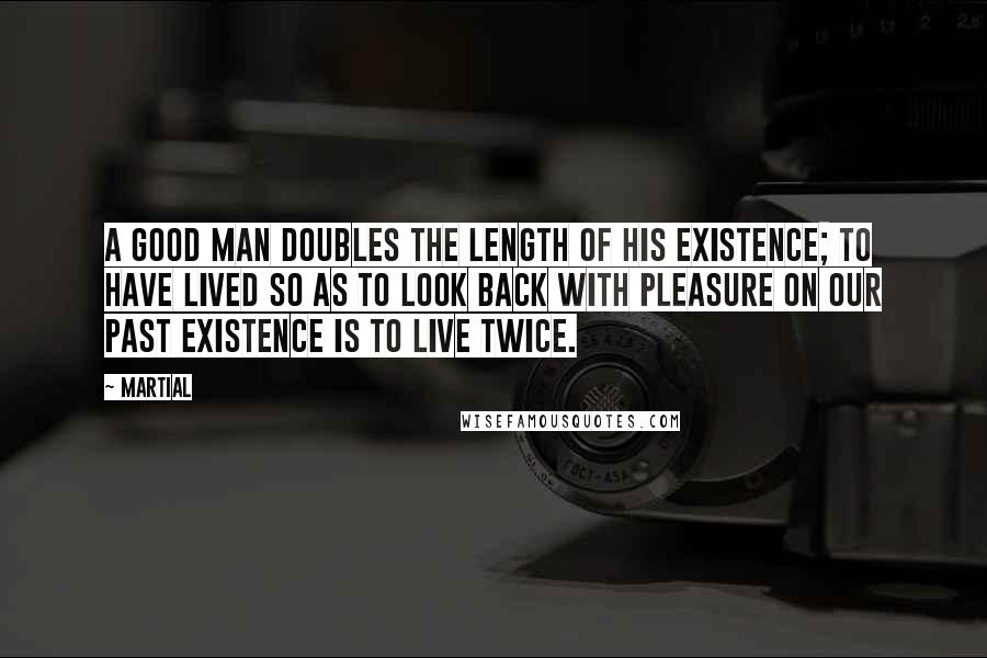 Martial Quotes: A good man doubles the length of his existence; to have lived so as to look back with pleasure on our past existence is to live twice.