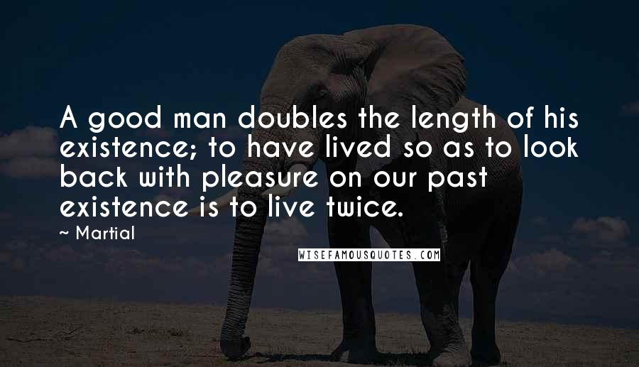 Martial Quotes: A good man doubles the length of his existence; to have lived so as to look back with pleasure on our past existence is to live twice.