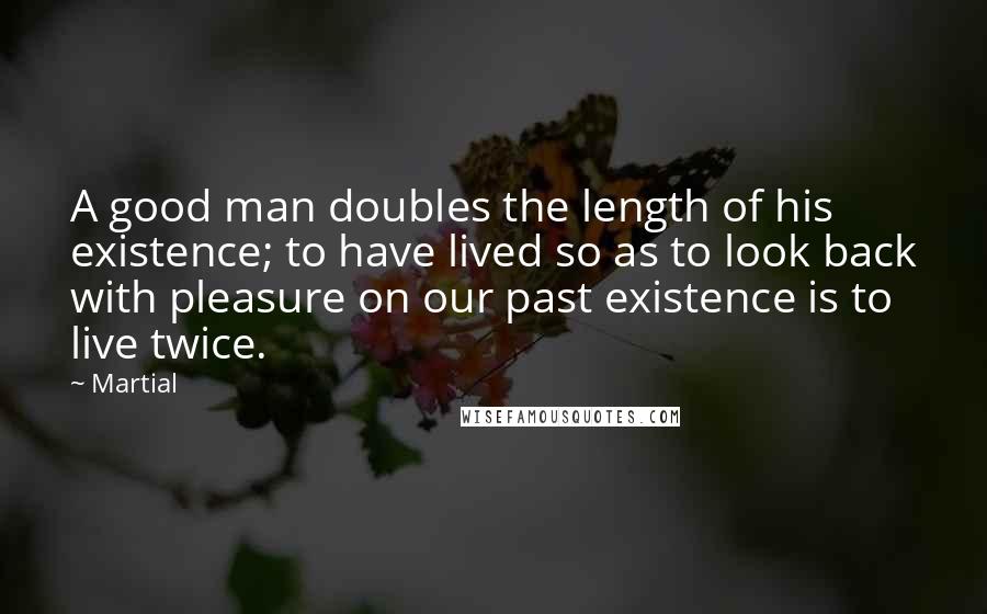 Martial Quotes: A good man doubles the length of his existence; to have lived so as to look back with pleasure on our past existence is to live twice.