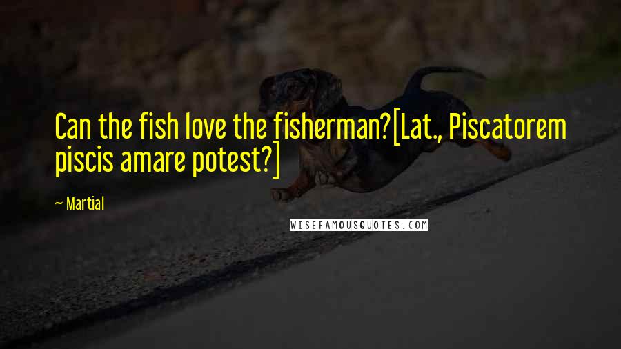 Martial Quotes: Can the fish love the fisherman?[Lat., Piscatorem piscis amare potest?]