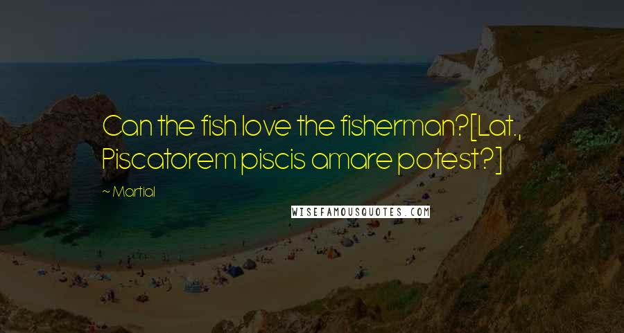 Martial Quotes: Can the fish love the fisherman?[Lat., Piscatorem piscis amare potest?]