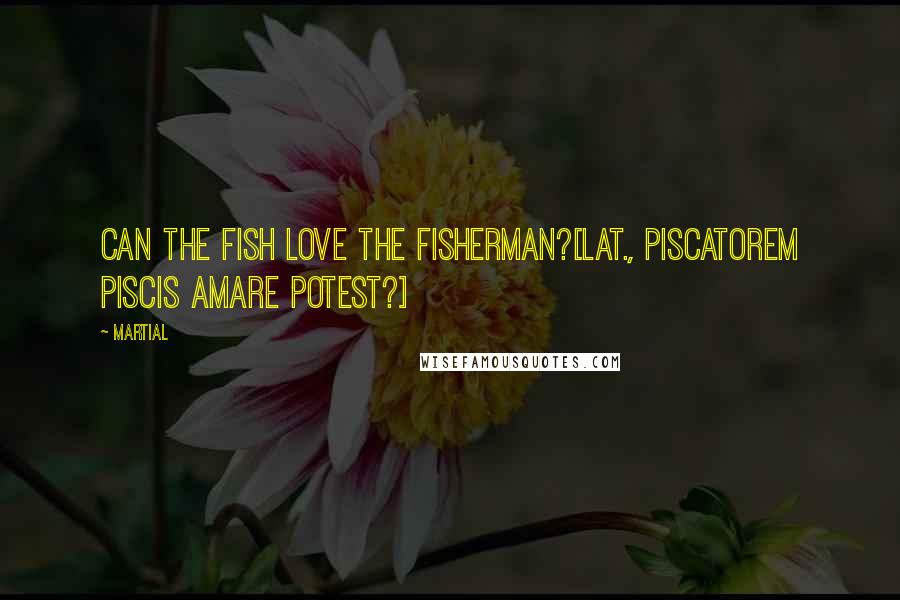 Martial Quotes: Can the fish love the fisherman?[Lat., Piscatorem piscis amare potest?]