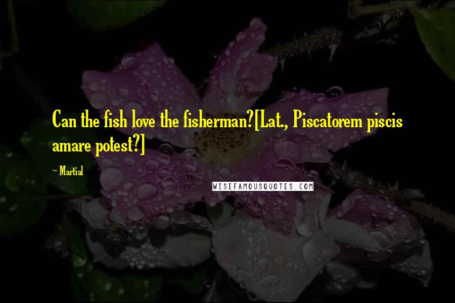 Martial Quotes: Can the fish love the fisherman?[Lat., Piscatorem piscis amare potest?]