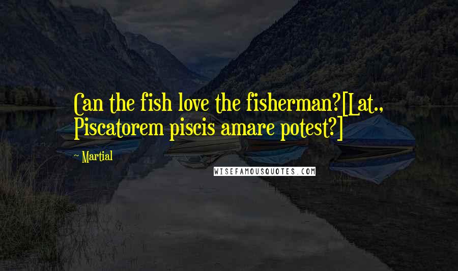 Martial Quotes: Can the fish love the fisherman?[Lat., Piscatorem piscis amare potest?]