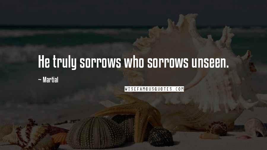 Martial Quotes: He truly sorrows who sorrows unseen.