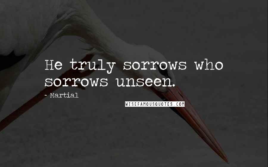 Martial Quotes: He truly sorrows who sorrows unseen.