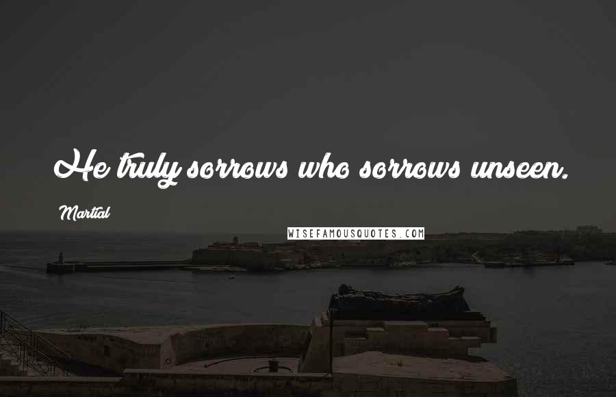 Martial Quotes: He truly sorrows who sorrows unseen.