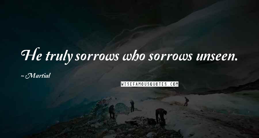 Martial Quotes: He truly sorrows who sorrows unseen.