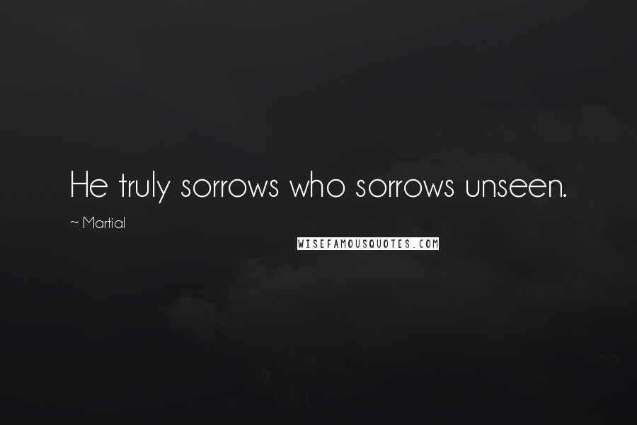 Martial Quotes: He truly sorrows who sorrows unseen.