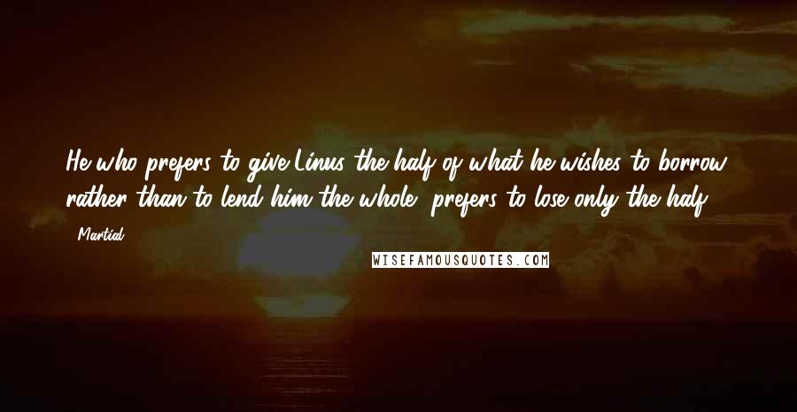 Martial Quotes: He who prefers to give Linus the half of what he wishes to borrow, rather than to lend him the whole, prefers to lose only the half.