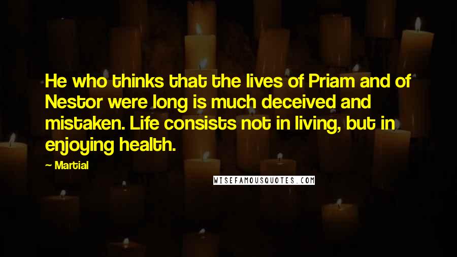 Martial Quotes: He who thinks that the lives of Priam and of Nestor were long is much deceived and mistaken. Life consists not in living, but in enjoying health.