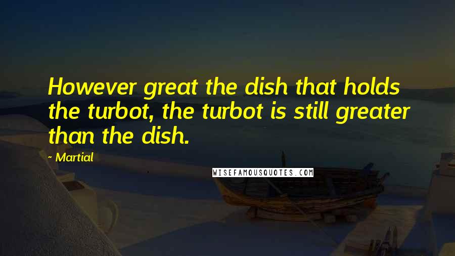 Martial Quotes: However great the dish that holds the turbot, the turbot is still greater than the dish.