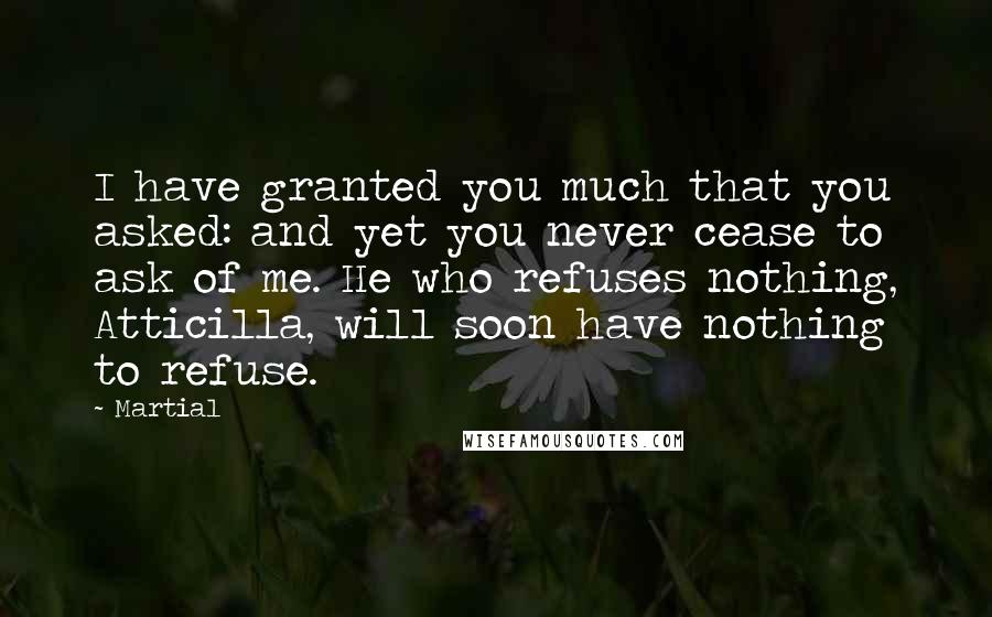 Martial Quotes: I have granted you much that you asked: and yet you never cease to ask of me. He who refuses nothing, Atticilla, will soon have nothing to refuse.