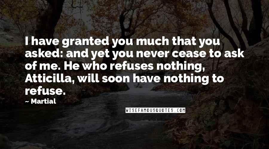 Martial Quotes: I have granted you much that you asked: and yet you never cease to ask of me. He who refuses nothing, Atticilla, will soon have nothing to refuse.
