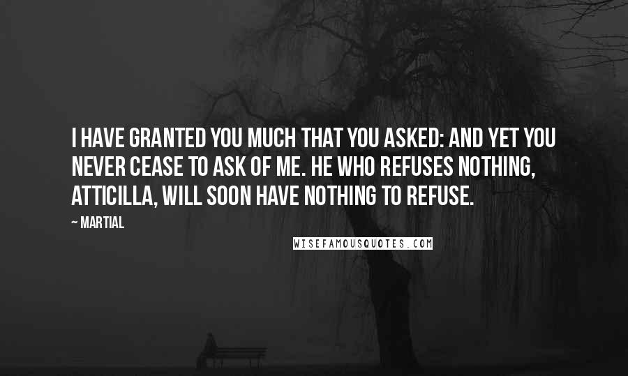 Martial Quotes: I have granted you much that you asked: and yet you never cease to ask of me. He who refuses nothing, Atticilla, will soon have nothing to refuse.