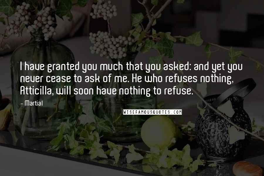 Martial Quotes: I have granted you much that you asked: and yet you never cease to ask of me. He who refuses nothing, Atticilla, will soon have nothing to refuse.