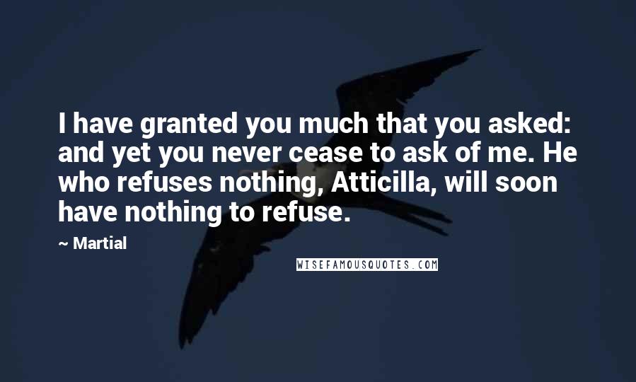 Martial Quotes: I have granted you much that you asked: and yet you never cease to ask of me. He who refuses nothing, Atticilla, will soon have nothing to refuse.