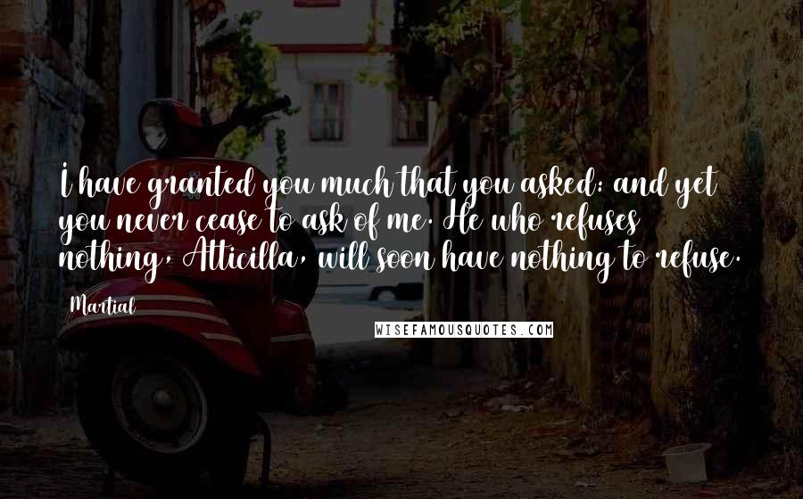 Martial Quotes: I have granted you much that you asked: and yet you never cease to ask of me. He who refuses nothing, Atticilla, will soon have nothing to refuse.